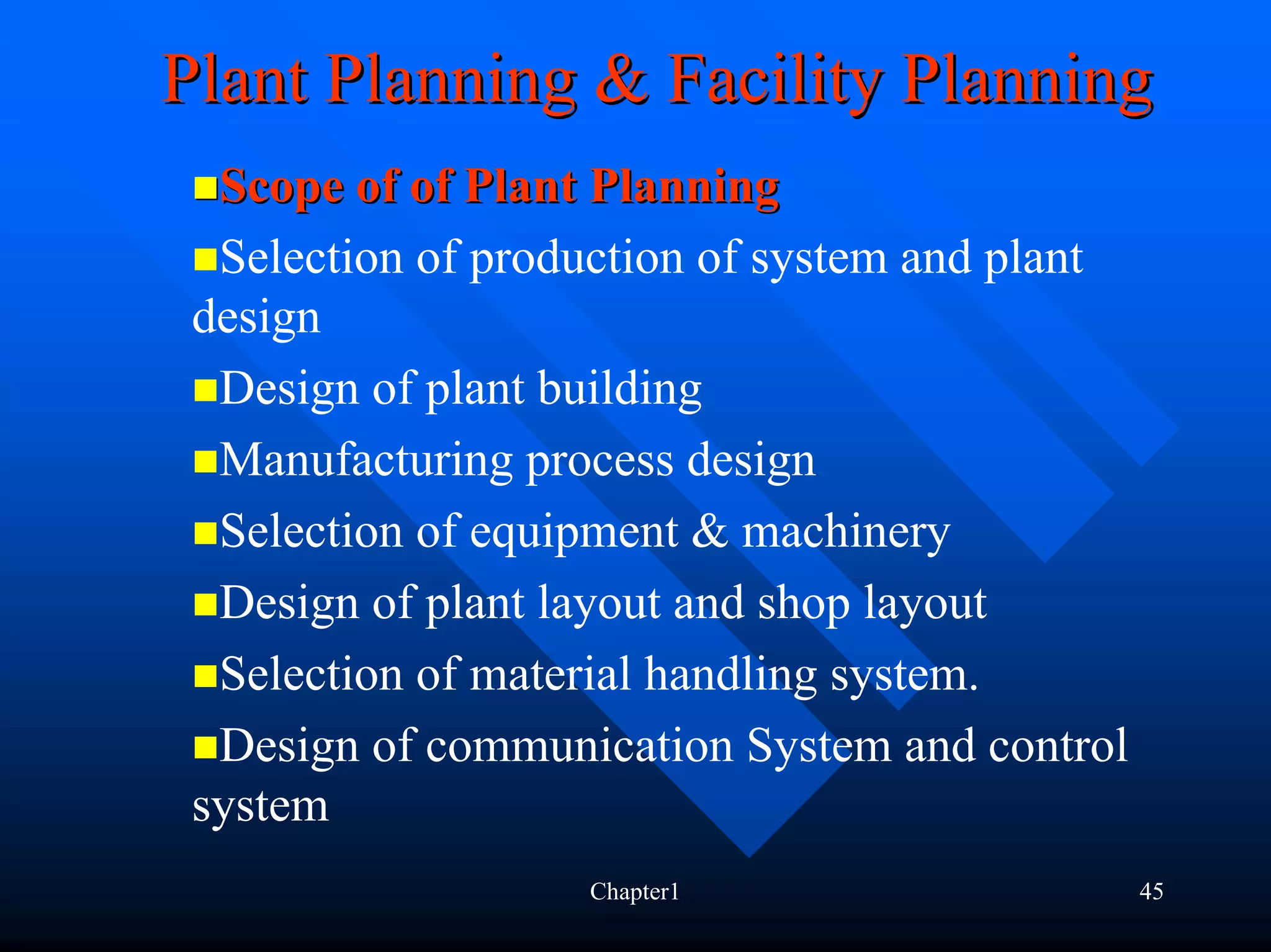 Plant Planning & Facility Planning
  Scope of of Plant Planning
  Selection of production of system and plant
 design
  Design of plant building
  Manufacturing process design
  Selection of equipment & machinery
  Design of plant layout and shop layout
  Selection of material handling system.
  Design of communication System and control
 system
                   Chapter1                     45
 