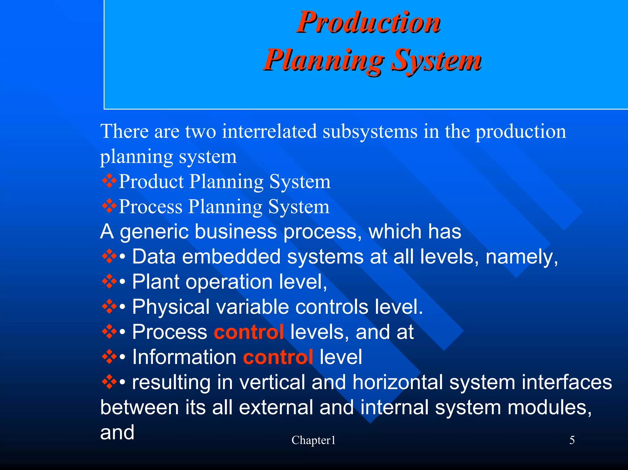 Production
                  Planning System

There are two interrelated subsystems in the production
planning system
  Product Planning System
  Process Planning System
A generic business process, which has
  • Data embedded systems at all levels, namely,
  • Plant operation level,
  • Physical variable controls level.
  • Process control levels, and at
  • Information control level
  • resulting in vertical and horizontal system interfaces
between its all external and internal system modules,
and                    Chapter1                         5
 