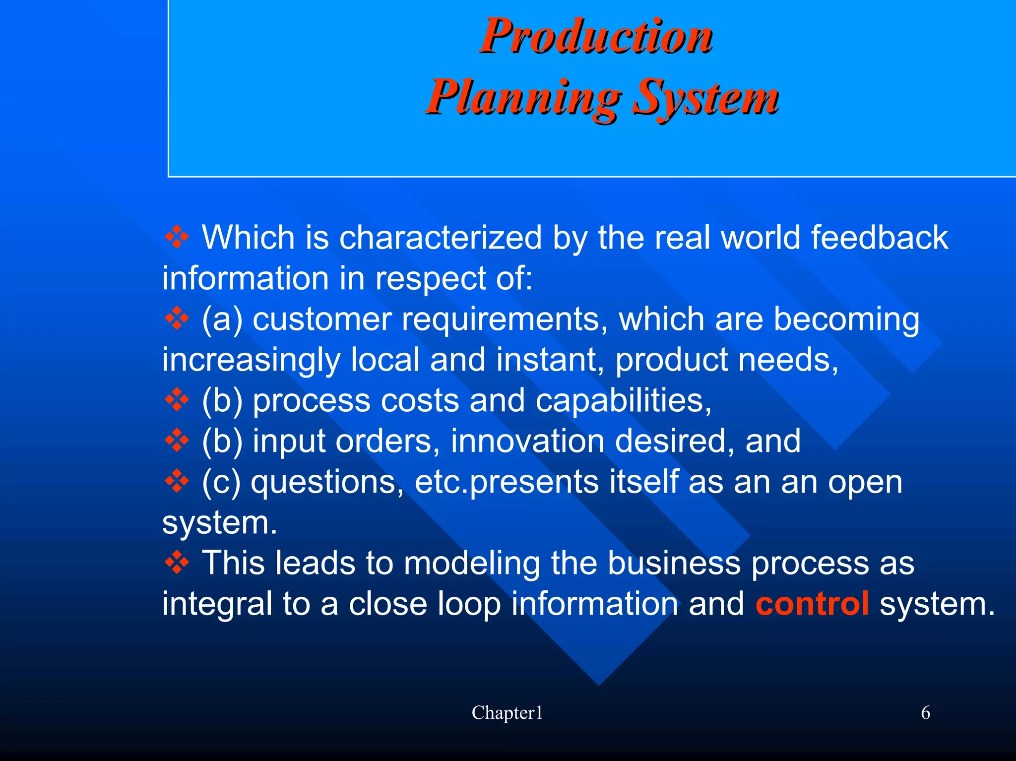 Production
                 Planning System

   Which is characterized by the real world feedback
information in respect of:
   (a) customer requirements, which are becoming
increasingly local and instant, product needs,
   (b) process costs and capabilities,
   (b) input orders, innovation desired, and
   (c) questions, etc.presents itself as an an open
system.
   This leads to modeling the business process as
integral to a close loop information and control system.


                    Chapter1                      6
 
