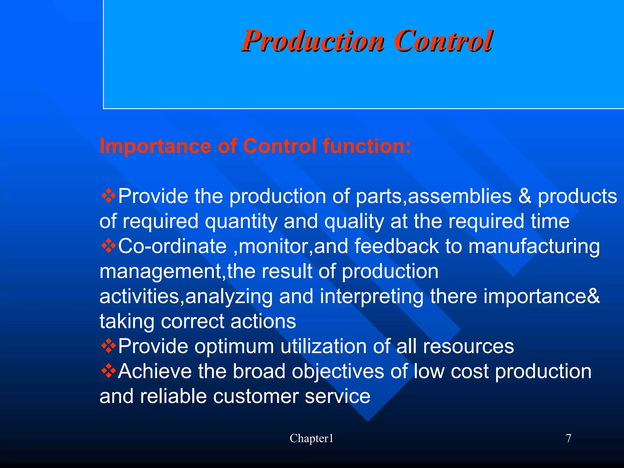 Production Control


Importance of Control function:

  Provide the production of parts,assemblies & products
of required quantity and quality at the required time
  Co-ordinate ,monitor,and feedback to manufacturing
management,the result of production
activities,analyzing and interpreting there importance&
taking correct actions
  Provide optimum utilization of all resources
  Achieve the broad objectives of low cost production
and reliable customer service
                    Chapter1                     7
 