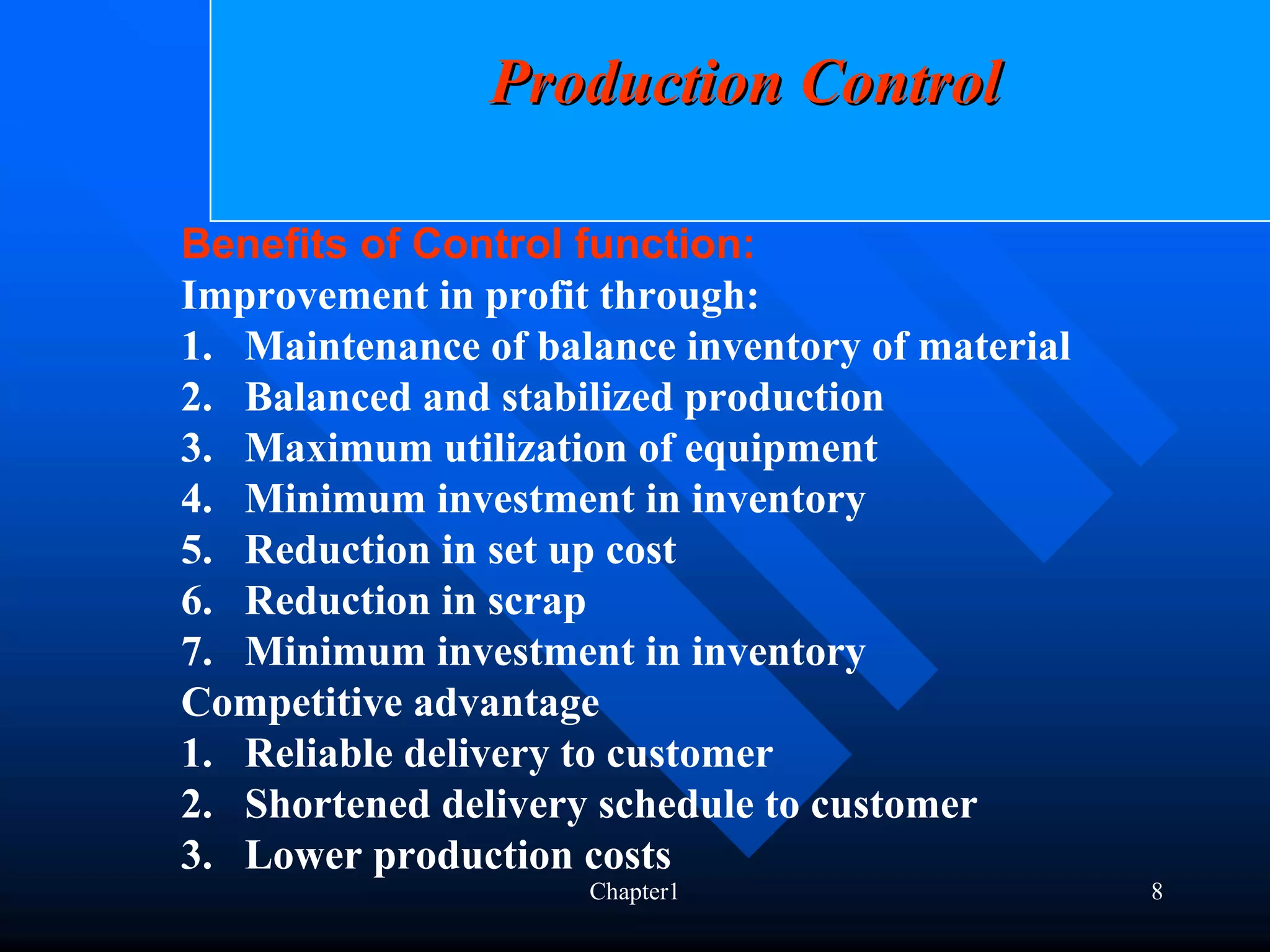 Production Control

Benefits of Control function:
Improvement in profit through:
1. Maintenance of balance inventory of material
2. Balanced and stabilized production
3. Maximum utilization of equipment
4. Minimum investment in inventory
5. Reduction in set up cost
6. Reduction in scrap
7. Minimum investment in inventory
Competitive advantage
1. Reliable delivery to customer
2. Shortened delivery schedule to customer
3. Lower production costs
                     Chapter1                     8
 