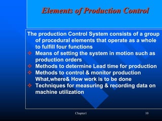 Elements of Production Control

The production Control System consists of a group
   of procedural elements that operate as a whole
   to fulfill four functions
   Means of setting the system in motion such as
   production orders
   Methods to determine Lead time for production
   Methods to control & monitor production
   What,where& How work is to be done
   Techniques for measuring & recording data on
   machine utilization


                 Chapter1                  10
 