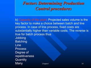 Factors Determining Production
           Control procedures

b) Capacity of the plant: Projected sales volume is the
key factor to make a choice between batch and line
process. In case of line process, fixed costs are
substantially higher than variable costs. The reverse is
true for batch process thus
Jobbing
Batching
Line
Process
Degree of
repetitiveness
Quantity
Many                 Chapter1                     14
 