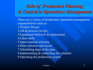 Role of Production Planning
& Control in Operations Management
There are a variety of production /operations management
responsibilities such as:
1.Product Design
2.Job & process Design
3.Equipment Selection & replacement
4.Labor skills
5.Input material selection
6.Plant selection and layout
7.Scheduling steps of the plan
8.Implementing & controlling the schedule
9.Operating the production system

                   Chapter1                       17
 