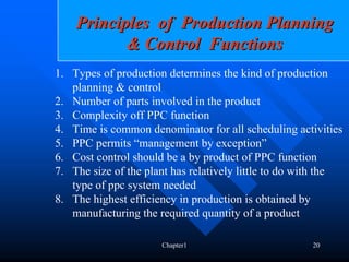 Principles of Production Planning
           & Control Functions
1. Types of production determines the kind of production
   planning & control
2. Number of parts involved in the product
3. Complexity off PPC function
4. Time is common denominator for all scheduling activities
5. PPC permits “management by exception”
6. Cost control should be a by product of PPC function
7. The size of the plant has relatively little to do with the
   type of ppc system needed
8. The highest efficiency in production is obtained by
   manufacturing the required quantity of a product

                      Chapter1                        20
 