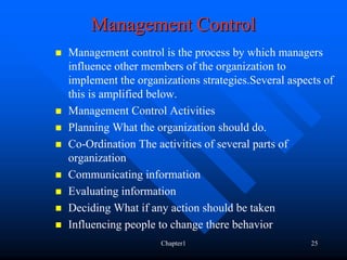 Management Control
Management control is the process by which managers
influence other members of the organization to
implement the organizations strategies.Several aspects of
this is amplified below.
Management Control Activities
Planning What the organization should do.
Co-Ordination The activities of several parts of
organization
Communicating information
Evaluating information
Deciding What if any action should be taken
Influencing people to change there behavior
                   Chapter1                         25
 
