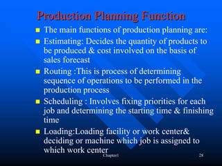 Production Planning Function
 The main functions of production planning are:
 Estimating: Decides the quantity of products to
 be produced & cost involved on the basis of
 sales forecast
 Routing :This is process of determining
 sequence of operations to be performed in the
 production process
 Scheduling : Involves fixing priorities for each
 job and determining the starting time & finishing
 time
 Loading:Loading facility or work center&
 deciding or machine which job is assigned to
 which work centerChapter1                     28
 