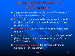 Measuring Effectiveness of
     PPC Function
There are four specific areas in which effectiveness of
PPC function can be measured
Delivery:This can measured by finding out the number
Delivery
of deliveries effected on time and those delayed over
period of time
Inventory levels.The value of average inventory held
            levels
annually.
Production & operations management: Comparison of
                             management
planned & actual production indicates the performance
of PPC function
The expenditure incurred for carrying out various
functions of PPC department
                   Chapter1                       31
 