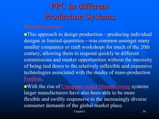 PPC In different
         Production Systems
Batch Production
  This approach to design production—producing individual
designs in limited quantities—was common amongst many
smaller companies or craft workshops for much of the 20th
century, allowing them to respond quickly to different
commissions and market opportunities without the necessity
of being tied down to the relatively inflexible and expensive
technologies associated with the modes of mass-production
Fordism.
  With the rise of Computer-Aided Manufacturing systems
larger manufacturers have also been able to be more
flexible and swiftly responsive to the increasingly diverse
consumer demands of the global market place.
                       Chapter1                         34
 