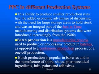 PPC In different Production Systems
    This ability to produce smaller production runs
  had the added economic advantage of dispensing
  with the need for large storage areas to hold stock
  and was an integral part of the Just in Time
  manufacturing and distribution systems that were
  introduced increasingly from the 1980s
    Batch production is a manufacturing process
  used to produce or process any product in batches,
  as opposed to a continuous production process, or a
  one-off production.
    Batch production is popular in bakeries and in
  the manufacture of sports shoes, pharmaceutical
  ingredients, inks, paints and adhesives.
                     Chapter1                    35
 