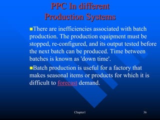 PPC In different
      Production Systems
  There are inefficiencies associated with batch
production. The production equipment must be
stopped, re-configured, and its output tested before
the next batch can be produced. Time between
batches is known as 'down time'.
  Batch production is useful for a factory that
makes seasonal items or products for which it is
difficult to forecast demand.



                  Chapter1                    36
 