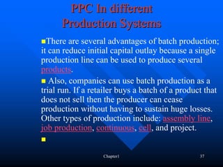 PPC In different
      Production Systems
  There are several advantages of batch production;
it can reduce initial capital outlay because a single
production line can be used to produce several
products.
   Also, companies can use batch production as a
trial run. If a retailer buys a batch of a product that
does not sell then the producer can cease
production without having to sustain huge losses.
Other types of production include: assembly line,
job production, continuous, cell, and project.


                   Chapter1                      37
 