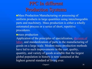 PPC In different
       Production Systems
  Mass Production Manufacturing or processing of
uniform products in large quantities using interchangeable
parts and machinery. Mass production is either a wholly
automated process or a series of short, repetitive
procedures.
  mass production
Application of the principles of specialization, division of
labor, and standardization of parts to the manufacturing of
goods on a large scale. Modern mass-production methods
have led to such improvements in the cost, quality,
quantity, and variety of goods available that the largest
global population in history is now sustained at the
highest general standard of living ever.
                      Chapter1                         38
 