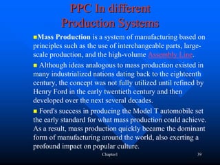 PPC In different
         Production Systems
  Mass Production is a system of manufacturing based on
principles such as the use of interchangeable parts, large-
scale production, and the high-volume Assembly Line.
  Although ideas analogous to mass production existed in
many industrialized nations dating back to the eighteenth
century, the concept was not fully utilized until refined by
Henry Ford in the early twentieth century and then
developed over the next several decades.
  Ford's success in producing the Model T automobile set
the early standard for what mass production could achieve.
As a result, mass production quickly became the dominant
form of manufacturing around the world, also exerting a
profound impact on popular culture.
                       Chapter1                         39
 