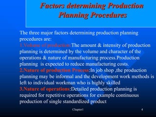 Factors determining Production
             Planning Procedures

The three major factors determining production planning
procedures are:
1.Volume of production:The amount & intensity of production
planning is determined by the volume and character of the
operations & nature of manufacturing process.Production
planning is expected to reduce manufacturing costs.
2.Nature of production Process:In job shop ,the production
planning may be informal and the development work methods is
left to individual workman who is highly skilled
3.Nature of operations:Detailed production planning is
required for repetitive operations for example continuous
production of single standardized product
                       Chapter1                       4
 