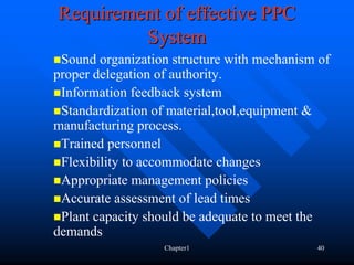 Requirement of effective PPC
         System
 Sound organization structure with mechanism of
proper delegation of authority.
 Information feedback system
 Standardization of material,tool,equipment &
manufacturing process.
 Trained personnel
 Flexibility to accommodate changes
 Appropriate management policies
 Accurate assessment of lead times
 Plant capacity should be adequate to meet the
demands
                  Chapter1                  40
 