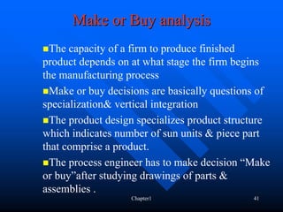 Make or Buy analysis
  The capacity of a firm to produce finished
product depends on at what stage the firm begins
the manufacturing process
  Make or buy decisions are basically questions of
specialization& vertical integration
  The product design specializes product structure
which indicates number of sun units & piece part
that comprise a product.
  The process engineer has to make decision “Make
or buy”after studying drawings of parts &
assemblies .
                   Chapter1                   41
 