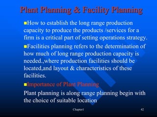 Plant Planning & Facility Planning
   How to establish the long range production
 capacity to produce the products /services for a
 firm is a critical part of setting operations strategy.
   Facilities planning refers to the determination of
 how much of long range production capacity is
 needed.,where production facilities should be
 located,and layout & characteristics of these
 facilities.
   Importance of Plant Planning
 Plant planning is along range planning begin with
 the choice of suitable location
                      Chapter1                       42
 