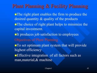Plant Planning & Facility Planning
  The right plant enables the firm to produce the
 desired quantity & quality of the products
  The choice of right plant helps to minimize the
 capital investment.
  It produces job satisfaction to employees
 Objectives of Plant Planning
  To set optimum plant system that will provide
 highest efficiency
  Effective integration of all factors such as
 man,material,& machine

                    Chapter1                    43
 