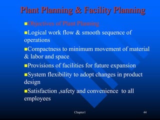Plant Planning & Facility Planning
  Objectives of Plant Planning
  Logical work flow & smooth sequence of
 operations
  Compactness to minimum movement of material
 & labor and space
  Provisions of facilities for future expansion
  System flexibility to adopt changes in product
 design
  Satisfaction ,safety and convenience to all
 employees

                   Chapter1                  44
 