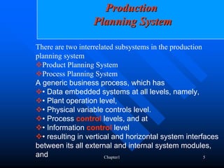 Production
                  Planning System

There are two interrelated subsystems in the production
planning system
  Product Planning System
  Process Planning System
A generic business process, which has
  • Data embedded systems at all levels, namely,
  • Plant operation level,
  • Physical variable controls level.
  • Process control levels, and at
  • Information control level
  • resulting in vertical and horizontal system interfaces
between its all external and internal system modules,
and                    Chapter1                         5
 