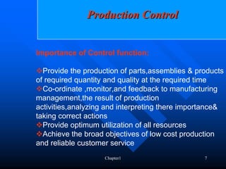 Production Control


Importance of Control function:

  Provide the production of parts,assemblies & products
of required quantity and quality at the required time
  Co-ordinate ,monitor,and feedback to manufacturing
management,the result of production
activities,analyzing and interpreting there importance&
taking correct actions
  Provide optimum utilization of all resources
  Achieve the broad objectives of low cost production
and reliable customer service
                    Chapter1                     7
 