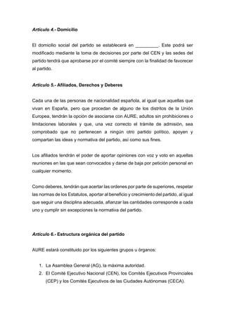 Artículo 4.- Domicilio
El domicilio social del partido se establecerá en _________. Este podrá ser
modificado mediante la toma de decisiones por parte del CEN y las sedes del
partido tendrá que aprobarse por el comité siempre con la finalidad de favorecer
al partido.
Artículo 5.- Afiliados, Derechos y Deberes
Cada una de las personas de nacionalidad española, al igual que aquellas que
vivan en España, pero que procedan de alguno de los distritos de la Unión
Europea, tendrán la opción de asociarse con AURE, adultos sin prohibiciones o
limitaciones laborales y que, una vez correcto el trámite de admisión, sea
comprobado que no pertenecen a ningún otro partido político, apoyen y
compartan las ideas y normativa del partido, así como sus fines.
Los afiliados tendrán el poder de aportar opiniones con voz y voto en aquellas
reuniones en las que sean convocados y darse de baja por petición personal en
cualquier momento.
Como deberes, tendrán que acertar las ordenes por parte de superiores, respetar
las normas de los Estatutos, aportar al beneficio y crecimiento del partido, al igual
que seguir una disciplina adecuada, afianzar las cantidades corresponde a cada
uno y cumplir sin excepciones la normativa del partido.
Artículo 6.- Estructura orgánica del partido
AURE estará constituido por los siguientes grupos u órganos:
1. La Asamblea General (AG), la máxima autoridad.
2. El Comité Ejecutivo Nacional (CEN), los Comités Ejecutivos Provinciales
(CEP) y los Comités Ejecutivos de las Ciudades Autónomas (CECA).
 