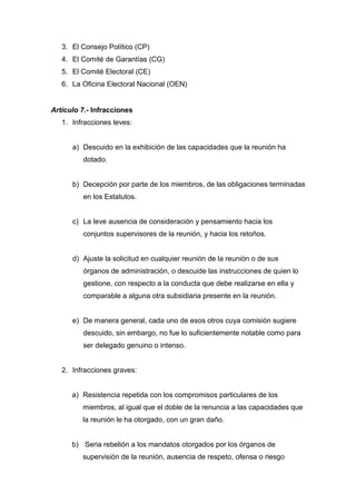 3. El Consejo Político (CP)
4. El Comité de Garantías (CG)
5. El Comité Electoral (CE)
6. La Oficina Electoral Nacional (OEN)
Artículo 7.- Infracciones
1. Infracciones leves:
a) Descuido en la exhibición de las capacidades que la reunión ha
dotado.
b) Decepción por parte de los miembros, de las obligaciones terminadas
en los Estatutos.
c) La leve ausencia de consideración y pensamiento hacia los
conjuntos supervisores de la reunión, y hacia los retoños.
d) Ajuste la solicitud en cualquier reunión de la reunión o de sus
órganos de administración, o descuide las instrucciones de quien lo
gestione, con respecto a la conducta que debe realizarse en ella y
comparable a alguna otra subsidiaria presente en la reunión.
e) De manera general, cada uno de esos otros cuya comisión sugiere
descuido, sin embargo, no fue lo suficientemente notable como para
ser delegado genuino o intenso.
2. Infracciones graves:
a) Resistencia repetida con los compromisos particulares de los
miembros, al igual que el doble de la renuncia a las capacidades que
la reunión le ha otorgado, con un gran daño.
b) Seria rebelión a los mandatos otorgados por los órganos de
supervisión de la reunión, ausencia de respeto, ofensa o riesgo
 