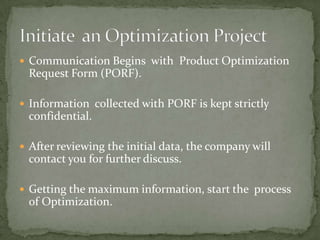  Communication Begins with Product Optimization

Request Form (PORF).
 Information collected with PORF is kept strictly

confidential.
 After reviewing the initial data, the company will

contact you for further discuss.
 Getting the maximum information, start the process

of Optimization.

 