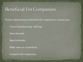 Product Optimization is beneficial for companies in various ways:1.

Cost of manufacturing will drop.

2.

More desirable.

3.

More Profitable.

4.

Make more no. of products.

5.

Compete with competitors.

 