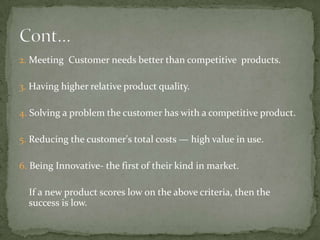 2. Meeting Customer needs better than competitive products.

3. Having higher relative product quality.
4. Solving a problem the customer has with a competitive product.

5. Reducing the customer's total costs — high value in use.
6. Being Innovative- the first of their kind in market.

If a new product scores low on the above criteria, then the
success is low.

 