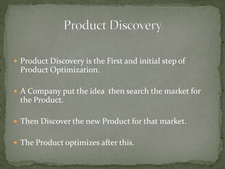  Product Discovery is the First and initial step of

Product Optimization.
 A Company put the idea then search the market for

the Product.
 Then Discover the new Product for that market.
 The Product optimizes after this.

 