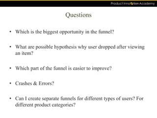 Questions
• Which is the biggest opportunity in the funnel?
• What are possible hypothesis why user dropped after viewing
an item?
• Which part of the funnel is easier to improve?
• Crashes & Errors?
• Can I create separate funnels for different types of users? For
different product categories?
 
