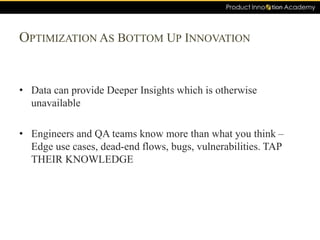 OPTIMIZATION AS BOTTOM UP INNOVATION
• Data can provide Deeper Insights which is otherwise
unavailable
• Engineers and QA teams know more than what you think –
Edge use cases, dead-end flows, bugs, vulnerabilities. TAP
THEIR KNOWLEDGE
 
