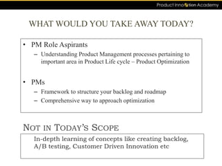 WHAT WOULD YOU TAKE AWAY TODAY?
• PM Role Aspirants
– Understanding Product Management processes pertaining to
important area in Product Life cycle – Product Optimization
• PMs
– Framework to structure your backlog and roadmap
– Comprehensive way to approach optimization
In-depth learning of concepts like creating backlog,
A/B testing, Customer Driven Innovation etc
NOT IN TODAY’S SCOPE
 