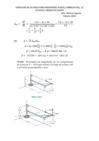 EJERCICIOS DE LA FISICA PARA INGENIEROS: RUSSELL HIBBELER VOL. 12
ESTATICA: PRODUCTO PUNT0
Msc. Widmar Aguilar
Febrero 2024
.
⃗/0
e
⃗
e
1.5 6 3, 3-
1.5 3 3
1.5 6 3, 3-
4.5
1
3
6
2
3
,
2
3
-
De: D
⃗ d ⃗. .
⃗/0c.
⃗/0
D
⃗ d 240 B"
C 480 B "
C 160
"
c. .
⃗/0
D
⃗ 346.67 .
⃗/0 -- p = 346.67 (N)----//
D
⃗ 115.55 6 231.11 , 231.11 - ---//
 