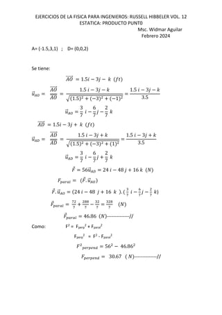 EJERCICIOS DE LA FISICA PARA INGENIEROS: RUSSELL HIBBELER VOL. 12
ESTATICA: PRODUCTO PUNT0
Msc. Widmar Aguilar
Febrero 2024
A= (-1.5,3,1) ; D= (0,0,2)
Se tiene:
⃗ 1.56 3, - IN
.
⃗/:
⃗ 1.5 6 3, -
1.5 3 1
1.5 6 3, -
3.5
.
⃗/:
3
7
6
6
7
,
2
7
-
W
⃗ 1.56 3, - IN
.
⃗/f
W
⃗
W
1.5 6 3, -
1.5 3 1
1.5 6 3, -
3.5
.
⃗/f
3
7
6
6
7
,
2
7
-
⃗ 56.
⃗/f 24 6 48 , 16 -
OPQPR
⃗. .
⃗/:
⃗. .
⃗/: 24 6 48 , 16 - .
"
g
6
h
g
,
g
-)
⃗OPQPR
g
g
!!
g
"
g
" !
g
⃗OPQPR 46.86 --------------//
Como: F2
= Fperp
2
+ Fparal
2
Fperp
2
= F2
- Fparal
2
OSQOSTU 56 46.86
OSQOSTU 30.67 --------------//
 