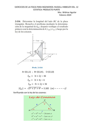 EJERCICIOS DE LA FISICA PARA INGENIEROS: RUSSELL HIBBELER VOL. 12
ESTATICA: PRODUCTO PUNT0
Msc. Widmar Aguilar
Febrero 2024
A= (0,1,1) ; B= (0,3,4) ; C=(3,5,0)

⃗80 36 2, 4-

⃗/0 36 4, -

⃗/8 0 6 2, 3-
⌈
⃗80⌉ √3 2 4 5.385 j //
Verificando con la ley de los cosenos:
 