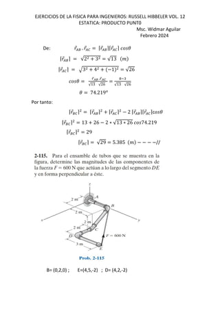 EJERCICIOS DE LA FISICA PARA INGENIEROS: RUSSELL HIBBELER VOL. 12
ESTATICA: PRODUCTO PUNT0
Msc. Widmar Aguilar
Febrero 2024
De: 
⃗/8 . 
⃗/0 ⌈
⃗/8⌉⌈
⃗/0⌉ (
⌈
⃗/8⌉ √2 3 √13 j
⌈
⃗/0⌉ 3 4 1 √26
(
Q
⃗kl .Q
⃗km
√ " √ h
! "
√ " √ h
( 74.219*
Por tanto:
⌈
⃗80⌉ ⌈
⃗/8⌉ ⌈
⃗/0⌉ 2 ⌈
⃗/8⌉⌈
⃗/0⌉c (
⌈
⃗80⌉ 13 26 2 ∗ √13 ∗ 26 74.219
⌈
⃗80⌉ 29
⌈
⃗80⌉ √29 5.385 j //
B= (0,2,0) ; E=(4,5,-2) ; D= (4,2,-2)
 