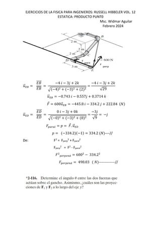 EJERCICIOS DE LA FISICA PARA INGENIEROS: RUSSELL HIBBELER VOL. 12
ESTATICA: PRODUCTO PUNT0
Msc. Widmar Aguilar
Febrero 2024
.
⃗n8
`+
⃗
`+
4 6 3, 2-
4 3 2
4 6 3, 2-
√29
.
⃗n8 0.743 6 0.557, 0.3714 -
⃗ 600.
⃗n8 445.8 6 334.2 , 222.84
.
⃗nf
`W
⃗
`W
0 6 3, 0-
0 3 0
3,
√9
,
OPQPR D ⃗. .
⃗nf
D 334.2 1 334.2 ----//
De: F2
= Fperp
2
+ Fparal
2
Fperp
2
= F2
- Fparal
2
OSQOSTU 600 334.2
OSQOSTU 498.03 --------------//
 