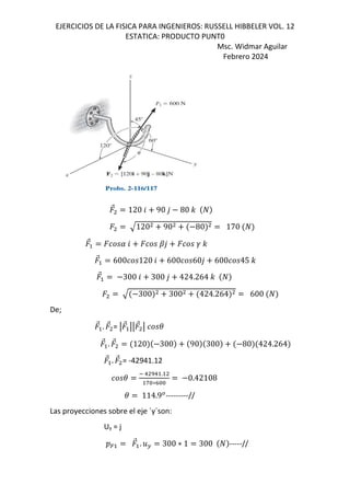 EJERCICIOS DE LA FISICA PARA INGENIEROS: RUSSELL HIBBELER VOL. 12
ESTATICA: PRODUCTO PUNT0
Msc. Widmar Aguilar
Febrero 2024
⃗ 120 6 90 , 80 -
120 90 80 170
⃗ 6 o, p -
⃗ 600 120 6 600 60, 600 45 -
⃗ 300 6 300 , 424.264 -
300 300 424.264 600
De;
⃗ . ⃗ = q ⃗ qq ⃗ q (
⃗ . ⃗ 120 300 90 300 80 424.264
⃗ . ⃗ = -42941.12
(
1 r1 .
g&∗h&&
0.42108
( 114.9*
---------//
Las proyecciones sobre el eje ´y´son:
Uy = j
D=
⃗ . .F 300 ∗ 1 300 -----//
 