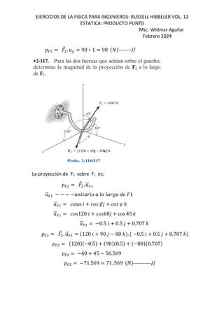 EJERCICIOS DE LA FISICA PARA INGENIEROS: RUSSELL HIBBELER VOL. 12
ESTATICA: PRODUCTO PUNT0
Msc. Widmar Aguilar
Febrero 2024
D=
⃗ . .F 90 ∗ 1 90 --------//
La proyección de F2 sobre F1 es;
D=
⃗ . .
⃗=
.
⃗= .<6N]6 ] G G]s ^; 1
.
⃗= 6 o, p -
.
⃗= 120 6 60, cos 45 -
.
⃗= 0.5 6 0.5 , 0.707 -
D=
⃗ . .
⃗= 120 6 90 , 80 - . 0.5 6 0.5 , 0.707 -
D= 120 0.5 90 0.5 80 0.707
D= 60 45 56.569
D= 71.569 71. 569 -----------//
 