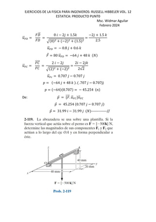 EJERCICIOS DE LA FISICA PARA INGENIEROS: RUSSELL HIBBELER VOL. 12
ESTATICA: PRODUCTO PUNT0
Msc. Widmar Aguilar
Febrero 2024
.
⃗=f
W
⃗
W
0 6 2, 1.5-
0 2 1.5
2, 1.5 -
2.5
.
⃗=f 0.8 , 0.6 -
⃗ 80 .
⃗=f 64 , 48 -
.
⃗=0
e
⃗
e
2 6 2,
2 2
26 2,-
2√2
.
⃗=w 0.707 , 0.707 ,
D 64 , 48 - . .707 , 0.707j)
D 64 0.707 45.254 <
De: D
⃗ d ⃗. .
⃗=0c.
⃗=0
D
⃗ 45.254 0.707 , 0.707 ,
D
⃗ 31.99 6 31.99 , --------------//
 