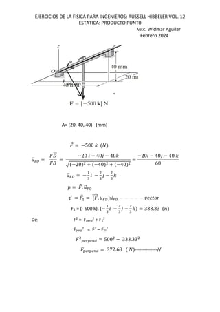 EJERCICIOS DE LA FISICA PARA INGENIEROS: RUSSELL HIBBELER VOL. 12
ESTATICA: PRODUCTO PUNT0
Msc. Widmar Aguilar
Febrero 2024
A= (20, 40, 40) (mm)
⃗ 500 -
.
⃗/:
W
⃗
W
20 6 40, 40-
20 40 40
206 40, 40 -
60
.
⃗=f "
6
"
,
"
-
D ⃗. .
⃗=f
D
⃗ ⃗ d ⃗. .
⃗=fc.
⃗=f [; N 
F1 = (- 500 k). (
"
6
"
,
"
- 333.33 <
De: F2
= Fperp
2
+ F1
2
Fperp
2
= F2
– F1l
2
OSQOSTU 500 333.33
OSQOSTU 372.68 --------------//
 