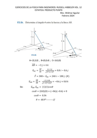 EJERCICIOS DE LA FISICA PARA INGENIEROS: RUSSELL HIBBELER VOL. 12
ESTATICA: PRODUCTO PUNT0
Msc. Widmar Aguilar
Febrero 2024
A= (0,3,0) , B=(0,0,4) ; C= (4,0,0)
+
⃗ 3 , 4 -
.
⃗/0
/0
⃗
/0
1 2 "3
145 " 4
0.8 6 0.6 ,
⃗ 300 ∗ .
⃗/0 240 6 180 ,
.
⃗/8
/8
⃗
/8
" 3519
" 45 1 4
0.6 , 0.8 -
De: .
⃗/8. .
⃗/0 1 1 (
( 0.8 0 06 0.6 0
( 0.36
( 68.9*
----------//
 