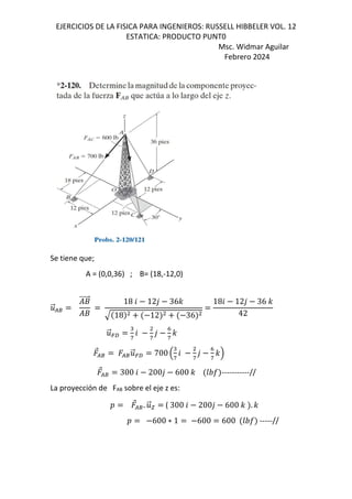 EJERCICIOS DE LA FISICA PARA INGENIEROS: RUSSELL HIBBELER VOL. 12
ESTATICA: PRODUCTO PUNT0
Msc. Widmar Aguilar
Febrero 2024
Se tiene que;
A = (0,0,36) ; B= (18,-12,0)
.
⃗/8
+
⃗
+
18 6 12, 36-
18 12 36
186 12, 36 -
42
.
⃗=f
"
g
6
g
,
h
g
-
⃗/8 /8.
⃗=f 700 B
"
g
6
g
,
h
g
-C
⃗/8 300 6 200, 600 - GHI -----------//
La proyección de FAB sobre el eje z es:
D ⃗/8. .
⃗x ( 300 6 200, 600 - . -
D 600 ∗ 1 600 600 GHI -----//
 