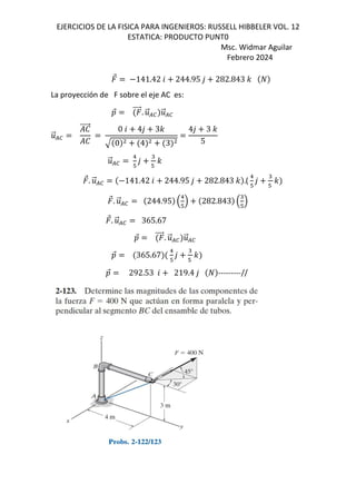 EJERCICIOS DE LA FISICA PARA INGENIEROS: RUSSELL HIBBELER VOL. 12
ESTATICA: PRODUCTO PUNT0
Msc. Widmar Aguilar
Febrero 2024
⃗ 141.42 6 244.95 , 282.843 -
La proyección de F sobre el eje AC es:
D
⃗ ⃗. .
⃗/0 .
⃗/0
.
⃗/0
e
⃗
e
0 6 4, 3-
0 4 3
4, 3 -
5
.
⃗/0
1
#
,
"
#
-
⃗. .
⃗/0 141.42 6 244.95 , 282.843 - .(
1
#
,
"
#
-
⃗. .
⃗/0 244.95 B
1
#
C 282.843 B
"
#
C
⃗. .
⃗/0 365.67
D
⃗ ⃗. .
⃗/0 .
⃗/0
D
⃗ 365.67
1
#
,
"
#
-
D
⃗ 292.53 6 219.4 , ---------//
 