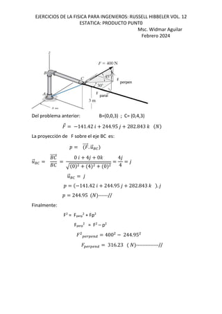 EJERCICIOS DE LA FISICA PARA INGENIEROS: RUSSELL HIBBELER VOL. 12
ESTATICA: PRODUCTO PUNT0
Msc. Widmar Aguilar
Febrero 2024
Del problema anterior: B=(0,0,3) ; C= (0,4,3)
⃗ 141.42 6 244.95 , 282.843 -
La proyección de F sobre el eje BC es:
D ⃗. .
⃗80
.
⃗80
+e
⃗
+e
0 6 4, 0-
0 4 0
4,
4
,
.
⃗80 ,
D 141.42 6 244.95 , 282.843 - . ,
D 244.95 ------//
Finalmente:
F2
= Fperp
2
+ Fp2
Fperp
2
= F2
– p2
OSQOSTU 400 244.95
OSQOSTU 316.23 --------------//
 