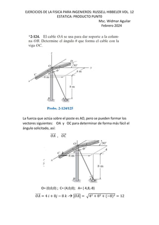EJERCICIOS DE LA FISICA PARA INGENIEROS: RUSSELL HIBBELER VOL. 12
ESTATICA: PRODUCTO PUNT0
Msc. Widmar Aguilar
Febrero 2024
La fuerza que actúa sobre el poste es AO, pero se pueden formar los
vectores siguientes: OA y OC para determinar de forma más fácil el
ángulo solicitado, así:
⃗ , e
⃗
O= (0,0,0) ; C= (4,0,0); A= ( 4,8,-8)
⃗ 4 6 8, 8 - - q ⃗q 4 8 8 12
 
