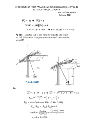 EJERCICIOS DE LA FISICA PARA INGENIEROS: RUSSELL HIBBELER VOL. 12
ESTATICA: PRODUCTO PUNT0
Msc. Widmar Aguilar
Febrero 2024
e
⃗ 46 - q e
⃗q 4
⃗. e
⃗ q ⃗qq e
⃗q cos(
4 ∗ 4 12 ∗ 4 ( --- ( 70.53*
//
De:
⃗ 4 6 8, 8 - - q ⃗q 4 8 8 12
.
⃗:/
1 25!3 ! 9
"
6
"
,
"
-
.
⃗:f ;<30 6 30, = - 0.5 i + 0.866 j
.
⃗:f. .
⃗:/ |.
⃗:f||.
⃗:/| cos ∅
cos ∅
}
⃗~•.}
⃗~k
|}
⃗~•||}
⃗~k|
B
>
?
C∗&.#5B
4
?
C∗&.!hh
cos ∅ 0.41068
 